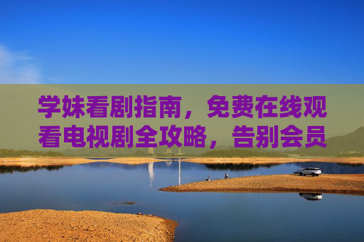 学妹看剧指南，免费在线观看电视剧全攻略，告别会员烦恼！学妹免费看剧全攻略，告别会员烦恼！