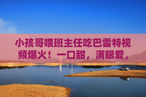 小孩哥喂班主任吃巴雷特视频爆火！一口甜，满眼爱，这才是童年该有的模样，小孩哥喂班主任巴雷特爆火！一口甜满眼爱，这才是童年该有的模样