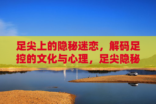 足尖上的隐秘迷恋，解码足控的文化与心理，足尖隐秘迷恋，解码足控的文化心理