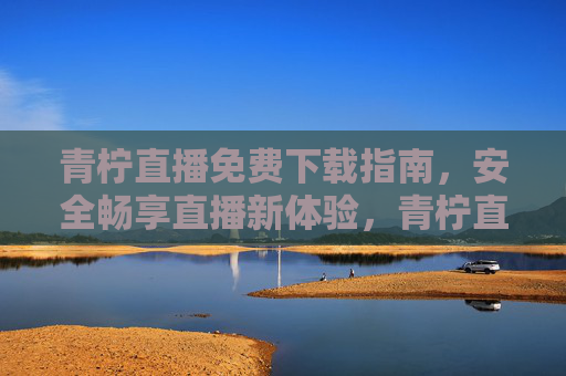 青柠直播免费下载指南，安全畅享直播新体验，青柠直播免费下载指南，安全畅享直播新体验