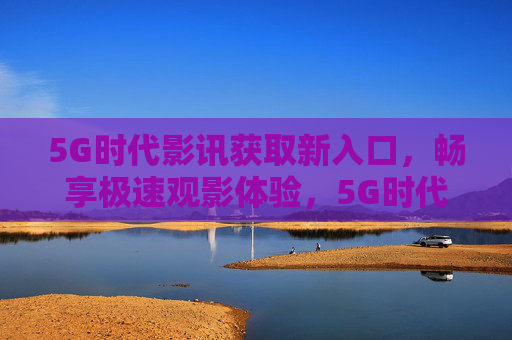 5G时代影讯获取新入口，畅享极速观影体验，5G时代影讯新入口，畅享极速观影