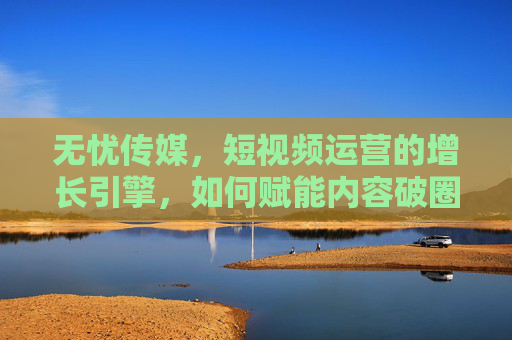 无忧传媒，短视频运营的增长引擎，如何赋能内容破圈与商业变现？无忧传媒，短视频运营的增长引擎，赋能内容破圈与商业变现