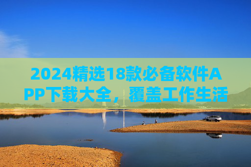 2024精选18款必备软件APP下载大全，覆盖工作生活全场景！2024精选18款必备APP大全，覆盖工作生活全场景