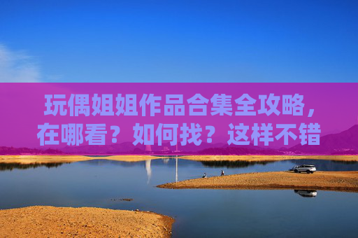 玩偶姐姐作品合集全攻略，在哪看？如何找？这样不错！