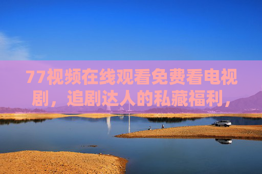 77视频在线观看免费看电视剧，追剧达人的私藏福利，告别会员烦恼