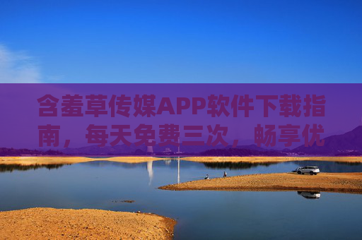 含羞草传媒APP软件下载指南，每天免费三次，畅享优质内容体验，含羞草传媒APP下载指南，每天免费三次，畅享优质内容