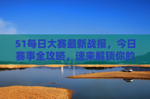 51每日大赛最新战报，今日赛事全攻略，速来解锁你的高光时刻！51每日大赛今日战报全攻略，解锁你的高光时刻！