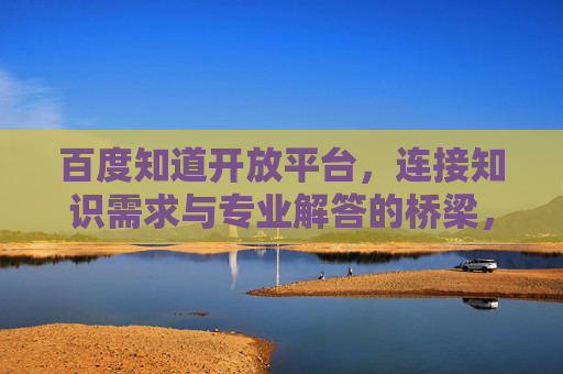 百度知道开放平台，连接知识需求与专业解答的桥梁，百度知道开放平台，连接知识需求与专业解答的桥梁