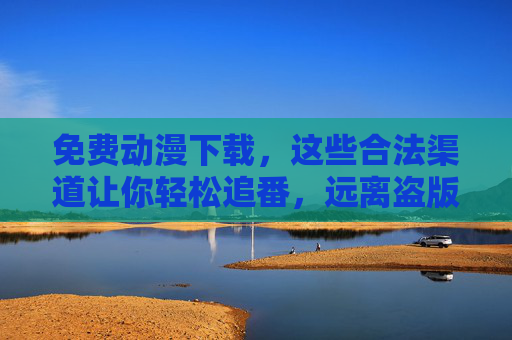 免费动漫下载，这些合法渠道让你轻松追番，远离盗版风险，免费动漫下载合法渠道，轻松追番远离盗版风险