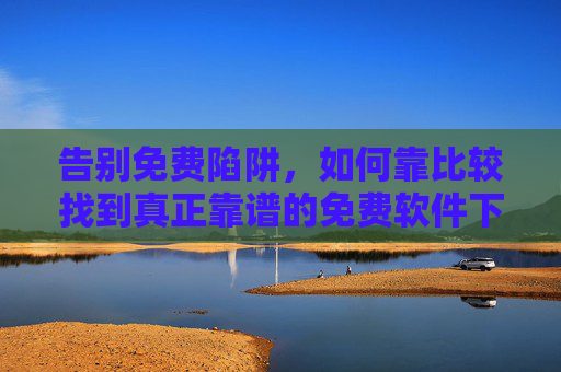 告别免费陷阱，如何靠比较找到真正靠谱的免费软件下载渠道？告别免费陷阱，靠比较找靠谱软件下载渠道