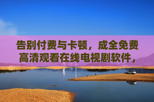 告别付费与卡顿，成全免费高清观看在线电视剧软件，追剧党的终极福音！免费高清无卡顿软件，追剧党终极福音！