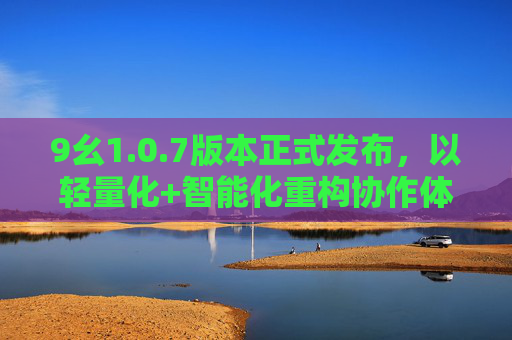 9幺1.0.7版本正式发布，以轻量化+智能化重构协作体验，9幺1.0.7发布，轻量化+智能化重构协作体验