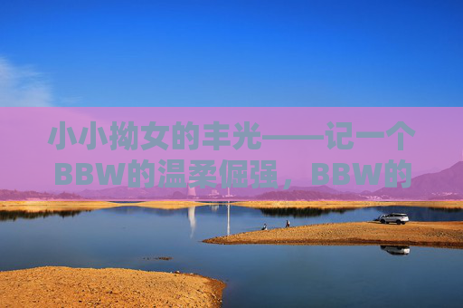 小小拗女的丰光——记一个BBW的温柔倔强，BBW的温柔倔强与丰光