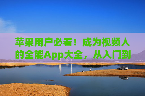 苹果用户必看！成为视频人的全能App大全，从入门到精通全搞定，苹果用户视频制作全能App大全，从入门到精通全搞定