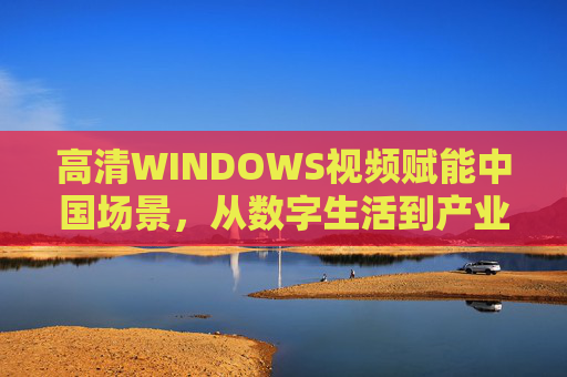 高清WINDOWS视频赋能中国场景，从数字生活到产业升级的多维应用，高清WINDOWS视频赋能中国场景，数字生活与产业升级多维应用