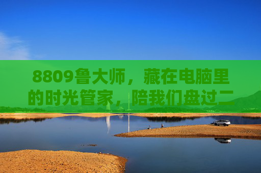 8809鲁大师，藏在电脑里的时光管家，陪我们盘过二十年数字青春，鲁大师，藏在电脑里，盘过二十年的数字时光管家