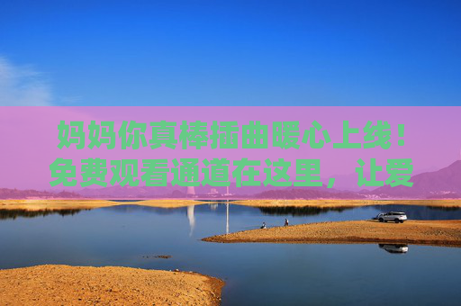 妈妈你真棒插曲暖心上线！免费观看通道在这里，让爱意随旋律流淌，妈妈你真棒插曲暖心上线！免费观看通道，让爱意随旋律流淌