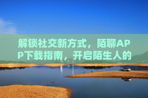解锁社交新方式，陌聊APP下载指南，开启陌生人的温暖对话，陌聊APP下载，解锁社交新方式，开启陌生人温暖对话