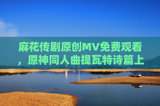麻花传剧原创MV免费观看，原神同人曲提瓦特诗篇上线，用旋律点燃幻想，麻花传剧原创MV与原神同人曲提瓦特诗篇，旋律点燃幻想