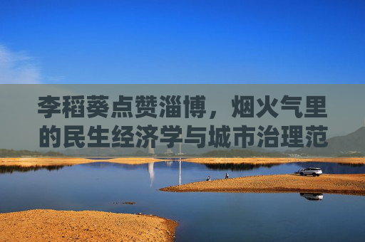 李稻葵点赞淄博，烟火气里的民生经济学与城市治理范本，烟火气里的民生经济学，淄博城市治理范本