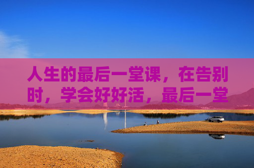 人生的最后一堂课，在告别时，学会好好活，最后一堂课，学会好好活