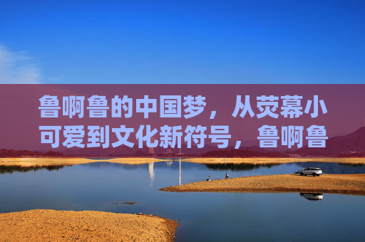 鲁啊鲁的中国梦，从荧幕小可爱到文化新符号，鲁啊鲁的中国梦，从荧幕小可爱到文化新符号