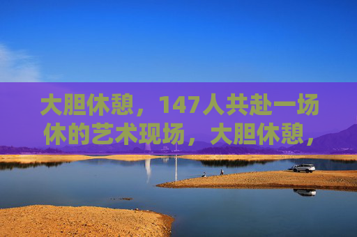 大胆休憩，147人共赴一场休的艺术现场，大胆休憩，147人的休艺现场