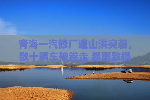 青海一汽修厂遭山洪突袭，数十辆车被卷走 暴雨致损失惨重救援紧急展开，青海一汽修厂遭山洪突袭 数十辆车被卷走损失惨重
