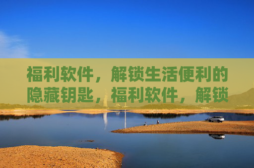 福利软件，解锁生活便利的隐藏钥匙，福利软件，解锁生活便利的钥匙
