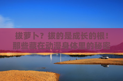 拔萝卜？拔的是成长的根！那些藏在动漫身体里的秘密，拔萝卜？拔出动漫身体里的成长根！