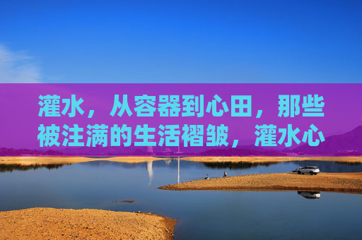 灌水，从容器到心田，那些被注满的生活褶皱，灌水心田，褶皱皆注满