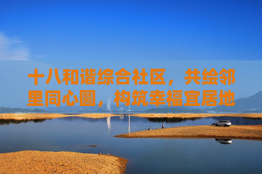 十八和谐综合社区，共绘邻里同心圆，构筑幸福宜居地，十八社区同心筑，宜居幸福邻里和