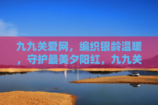九九关爱网，编织银龄温暖，守护最美夕阳红，九九关爱网，编织银龄温暖，守护最美夕阳红