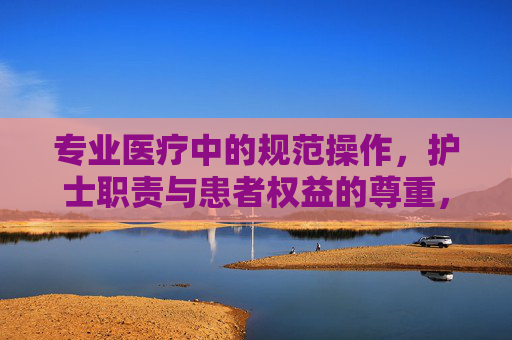 专业医疗中的规范操作，护士职责与患者权益的尊重，专业医疗中护士规范操作、职责履行与患者权益尊重