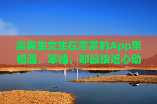 当男生女生在差差的App里相遇，笨拙，却最接近心动，差差的App里，笨拙的我们最接近心动