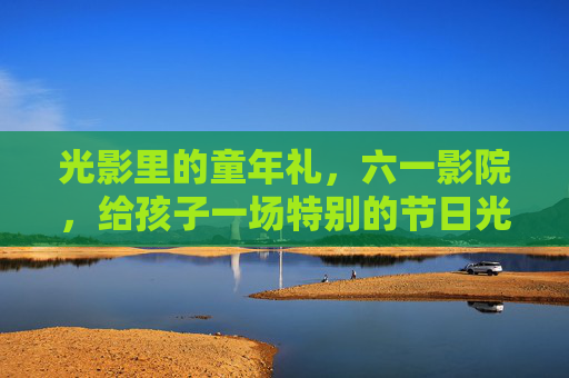 光影里的童年礼，六一影院，给孩子一场特别的节日光影之旅，六一光影礼，特别的童年光影之旅