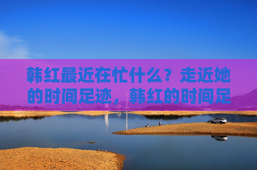 韩红最近在忙什么？走近她的时间足迹，韩红的时间足迹，近期的忙碌印记