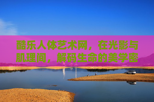 酷乐人体艺术网，在光影与肌理间，解码生命的美学密码，酷乐人体艺术，光影肌理解码生命美学