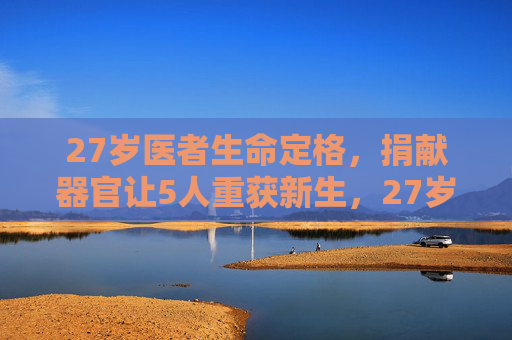 27岁医者生命定格，捐献器官让5人重获新生，27岁医者生命定格，捐献器官5人重获新生