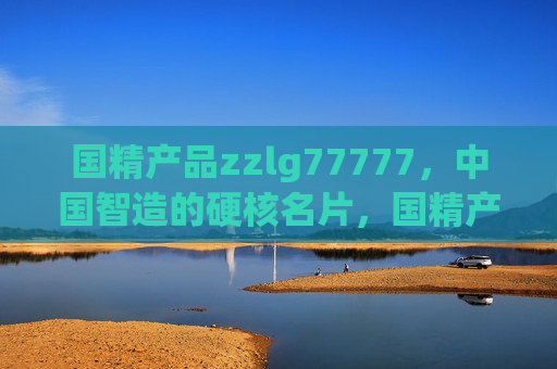 国精产品zzlg77777，中国智造的硬核名片，国精产品zzlg77777，中国智造的硬核名片