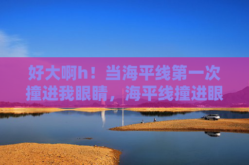 好大啊h！当海平线第一次撞进我眼睛，海平线撞进眼眸的初见