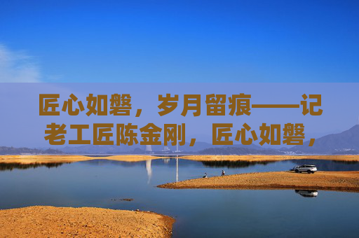 匠心如磐，岁月留痕——记老工匠陈金刚，匠心如磐，岁月留痕——老工匠陈金刚