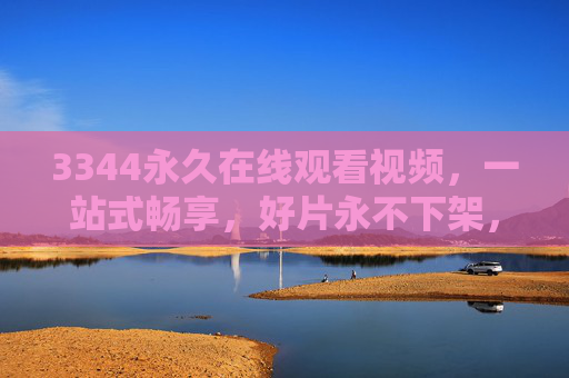 3344永久在线观看视频，一站式畅享，好片永不下架，3344永久在线，一站式畅享好片永不下架