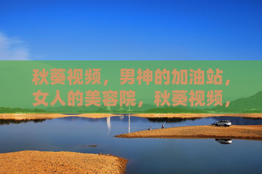 秋葵视频，男神的加油站，女人的美容院，秋葵视频，男神的加油站，女人的美容院