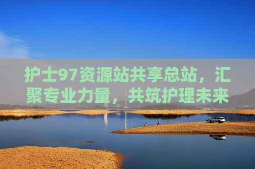 护士97资源站共享总站，汇聚专业力量，共筑护理未来，护士97资源站共享总站，汇聚专业力量，共筑护理未来
