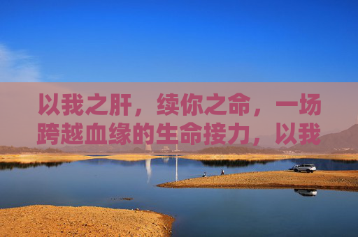 以我之肝，续你之命，一场跨越血缘的生命接力，以我之肝，续你之命，跨越血缘的生命接力