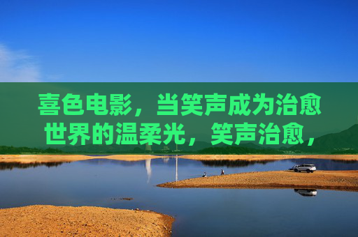 喜色电影，当笑声成为治愈世界的温柔光，笑声治愈，喜色电影的温柔光