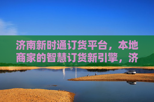 济南新时通订货平台，本地商家的智慧订货新引擎，济南新时通，本地商家智慧订货新引擎