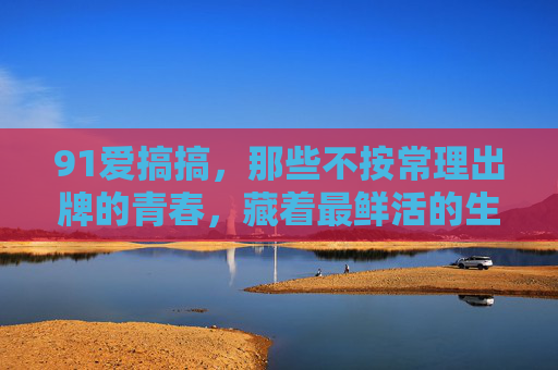 91爱搞搞，那些不按常理出牌的青春，藏着最鲜活的生命力，91爱搞搞，不按常理出牌的青春，鲜活生命力