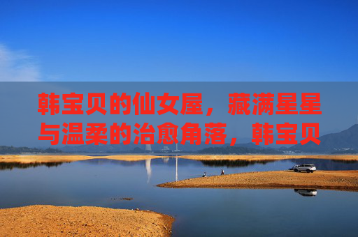 韩宝贝的仙女屋，藏满星星与温柔的治愈角落，韩宝贝的仙女屋，藏满星星与温柔的治愈角落
